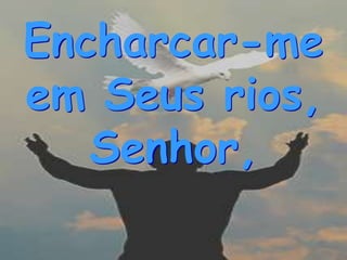 Encharcar-me
em Seus rios,
   Senhor,
 
