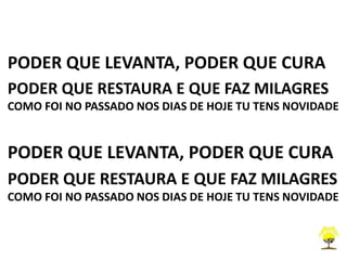 PODER QUE LEVANTA, PODER QUE CURA
PODER QUE RESTAURA E QUE FAZ MILAGRES
COMO FOI NO PASSADO NOS DIAS DE HOJE TU TENS NOVIDADE
PODER QUE LEVANTA, PODER QUE CURA
PODER QUE RESTAURA E QUE FAZ MILAGRES
COMO FOI NO PASSADO NOS DIAS DE HOJE TU TENS NOVIDADE
 