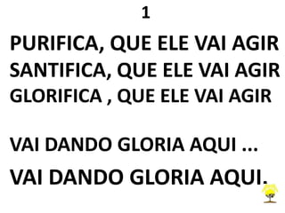 1
PURIFICA, QUE ELE VAI AGIR
SANTIFICA, QUE ELE VAI AGIR
GLORIFICA , QUE ELE VAI AGIR
VAI DANDO GLORIA AQUI ...
VAI DANDO GLORIA AQUI.
 