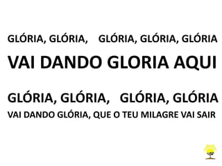 GLÓRIA, GLÓRIA, GLÓRIA, GLÓRIA, GLÓRIA
VAI DANDO GLORIA AQUI
GLÓRIA, GLÓRIA, GLÓRIA, GLÓRIA
VAI DANDO GLÓRIA, QUE O TEU MILAGRE VAI SAIR
 