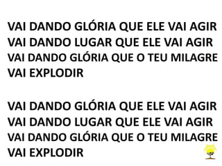 VAI DANDO GLÓRIA QUE ELE VAI AGIR
VAI DANDO LUGAR QUE ELE VAI AGIR
VAI DANDO GLÓRIA QUE O TEU MILAGRE
VAI EXPLODIR
VAI DANDO GLÓRIA QUE ELE VAI AGIR
VAI DANDO LUGAR QUE ELE VAI AGIR
VAI DANDO GLÓRIA QUE O TEU MILAGRE
VAI EXPLODIR
 