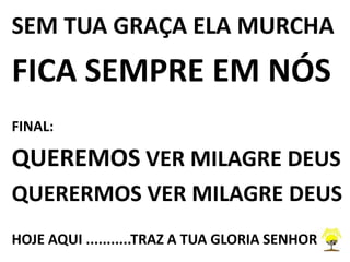 SEM TUA GRAÇA ELA MURCHA
FICA SEMPRE EM NÓS
FINAL:
QUEREMOS VER MILAGRE DEUS
QUERERMOS VER MILAGRE DEUS
HOJE AQUI ...........TRAZ A TUA GLORIA SENHOR
 
