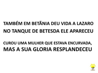 TAMBÉM EM BETÃNIA DEU VIDA A LAZARO
NO TANQUE DE BETESDA ELE APARECEU
CUROU UMA MULHER QUE ESTAVA ENCURVADA,
MAS A SUA GLORIA RESPLANDECEU
 