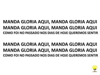 MANDA GLORIA AQUI, MANDA GLORIA AQUI
MANDA GLORIA AQUI, MANDA GLORIA AQUI
COMO FOI NO PASSADO NOS DIAS DE HOJE QUEREMOS SENTIR
MANDA GLORIA AQUI, MANDA GLORIA AQUI
MANDA GLORIA AQUI, MANDA GLORIA AQUI
COMO FOI NO PASSADO NOS DIAS DE HOJE QUEREMOS SENTIR
 
