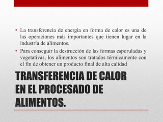 TRANSFERENCIA DE CALOR
EN EL PROCESADO DE
ALIMENTOS.
• La transferencia de energía en forma de calor es una de
las operaciones más importantes que tienen lugar en la
industria de alimentos.
• Para conseguir la destrucción de las formas esporuladas y
vegetativas, los alimentos son tratados térmicamente con
el fin de obtener un producto final de alta calidad
 