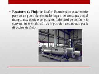 • Reactores de Flujo de Pistón: Es un estado estacionario
pero en un punto determinado llega a ser constante con el
tiempo, este modelo les pone un flujo ideal de pistón y la
conversión es en función de la posición a cambiado por la
dirección de flujo.
 