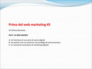 Prima del web marketing #5 Un'ultima domanda. CHI E' LA WEB AGENCY A. Un fornitore di una serie di servizi digitali B. Un ...
