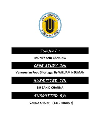 SUBJECT :
MONEY AND BANKING
CASE STUDY ON:
Venezuelan Food Shortage, By WILLIAM NEUMAN
SUBMITTED TO:
SIR ZAHID CHANNA
SUBMITTED BY:
VARDA SHAIKH (1310-BBA027)
 