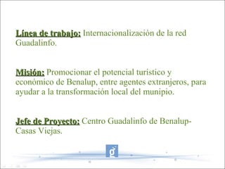 Línea de trabajo: Internacionalización de la red
Guadalinfo.


Misión: Promocionar el potencial turístico y
económico de Benalup, entre agentes extranjeros, para
ayudar a la transformación local del munipio.


Jefe de Proyecto: Centro Guadalinfo de Benalup-
Casas Viejas.
 