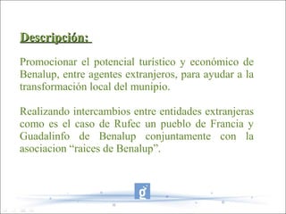 Descripción:
Promocionar el potencial turístico y económico de
Benalup, entre agentes extranjeros, para ayudar a la
transformación local del munipio.

Realizando intercambios entre entidades extranjeras
como es el caso de Rufec un pueblo de Francia y
Guadalinfo de Benalup conjuntamente con la
asociacion “raices de Benalup”.
 