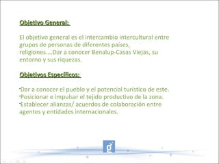 Objetivo General:

El objetivo general es el intercambio intercultural entre
grupos de personas de diferentes países,
religiones....Dar a conocer Benalup-Casas Viejas, su
entorno y sus riquezas.

Objetivos Específicos:
•
 Dar a conocer el pueblo y el potencial turístico de este.
•
 Posicionar e impulsar el tejido productivo de la zona.
•
 Establecer alianzas/ acuerdos de colaboración entre
agentes y entidades internacionales.
 