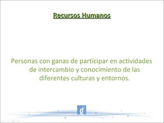 Recursos Humanos




Personas con ganas de participar en actividades
     de intercambio y conocimiento de las
         diferentes culturas y entornos.
 