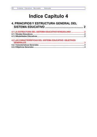 OEI - Sistemas Educativos Nacionales - Venezuela 1
Indice Capítulo 4
4. PRINCIPIOS Y ESTRUCTURA GENERAL DEL
SISTEMA EDUCATIVO .............................................. 2
4.1 LA ESTRUCTURA DEL SISTEMA EDUCATIVO VENEZOLANO ....................... 2
4.1.1 Niveles Educativos. ....................................................................................................2
4.1.2 Modalidades Educativas. ...........................................................................................2
4.2 LAS CARACTERÍSTICAS DEL SISTEMA EDUCATIVO: OBJETIVOS
GENERALES ......................................................................................................... 3
4.2.1 Características Generales. ........................................................................................3
4.2.2 Objetivos Generales ...................................................................................................4
 