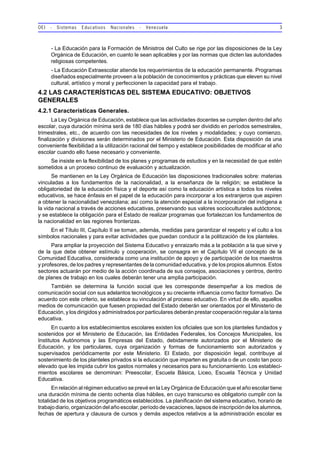 OEI - Sistemas Educativos Nacionales - Venezuela 3
- La Educación para la Formación de Ministros del Culto se rige por las disposiciones de la Ley
Orgánica de Educación, en cuanto le sean aplicables y por las normas que dicten las autoridades
religiosas competentes.
- La Educación Extraescolar atiende los requerimientos de la educación permanente. Programas
diseñados especialmente proveen a la población de conocimientos y prácticas que eleven su nivel
cultural, artístico y moral y perfeccionen la capacidad para el trabajo.
4.2 LAS CARACTERÍSTICAS DEL SISTEMA EDUCATIVO: OBJETIVOS
GENERALES
4.2.1 Características Generales.
La Ley Orgánica de Educación, establece que las actividades docentes se cumplen dentro del año
escolar, cuya duración mínima será de 180 días hábiles y podrá ser dividido en períodos semestrales,
trimestrales, etc., de acuerdo con las necesidades de los niveles y modalidades; y cuyo comienzo,
finalización y divisiones serán determinados por el Ministerio de Educación. Esta disposición da una
conveniente flexibilidad a la utilización racional del tiempo y establece posibilidades de modificar el año
escolar cuando ello fuese necesario y conveniente.
Se insiste en la flexibilidad de los planes y programas de estudios y en la necesidad de que estén
sometidos a un proceso continuo de evaluación y actualización.
Se mantienen en la Ley Orgánica de Educación las disposiciones tradicionales sobre: materias
vinculadas a los fundamentos de la nacionalidad, a la enseñanza de la religión; se establece la
obligatoriedad de la educación física y el deporte así como la educación artística a todos los niveles
educativos, se hace énfasis en el papel de la educación para incorporar a los extranjeros que aspiren
a obtener la nacionalidad venezolana; así como la atención especial a la incorporación del indígena a
la vida nacional a través de acciones educativas, preservando sus valores socioculturales autóctonos;
y se establece la obligación para el Estado de realizar programas que fortalezcan los fundamentos de
la nacionalidad en las regiones fronterizas.
En el Título III, Capítulo II se toman, además, medidas para garantizar el respeto y el culto a los
símbolos nacionales y para evitar actividades que puedan conducir a la politización de los planteles.
Para ampliar la proyección del Sistema Educativo y enraizarlo más a la población a la que sirve y
de la que debe obtener estímulo y cooperación, se consagra en el Capítulo VII el concepto de la
Comunidad Educativa, considerada como una institución de apoyo y de participación de los maestros
y profesores, de los padres y representantes de la comunidad educativa, y de los propios alumnos. Estos
sectores actuarán por medio de la acción coordinada de sus consejos, asociaciones y centros, dentro
de planes de trabajo en los cuales deberán tener una amplia participación.
También se determina la función social que les corresponde desempeñar a los medios de
comunicación social con sus adelantos tecnológicos y su creciente influencia como factor formativo. De
acuerdo con este criterio, se establece su vinculación al proceso educativo. En virtud de ello, aquellos
medios de comunicación que fuesen propiedad del Estado deberán ser orientados por el Ministerio de
Educación, y los dirigidos y administrados por particulares deberán prestar cooperación regular a la tarea
educativa.
En cuanto a los establecimientos escolares existen los oficiales que son los planteles fundados y
sostenidos por el Ministerio de Educación, las Entidades Federales, los Concejos Municipales, los
Institutos Autónomos y las Empresas del Estado, debidamente autorizados por el Ministerio de
Educación, y los particulares, cuya organización y formas de funcionamiento son autorizados y
supervisados periódicamente por este Ministerio. El Estado, por disposición legal, contribuye al
sostenimiento de los planteles privados si la educación que imparten es gratuita o de un costo tan poco
elevado que les impida cubrir los gastos normales y necesarios para su funcionamiento. Los estableci-
mientos escolares se denominan: Preescolar, Escuela Básica, Liceo, Escuela Técnica y Unidad
Educativa.
En relación al régimen educativo se prevé en la Ley Orgánica de Educación que el año escolar tiene
una duración mínima de ciento ochenta días hábiles, en cuyo transcurso es obligatorio cumplir con la
totalidad de los objetivos programáticos establecidos. La planificación del sistema educativo, horario de
trabajo diario, organización del año escolar, período de vacaciones, lapsos de inscripción de los alumnos,
fechas de apertura y clausura de cursos y demás aspectos relativos a la administración escolar es
 