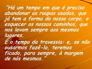 “Há um tempo em que é preciso
abandonar as roupas usadas, que
já tem a forma do nosso corpo, e
esquecer os nossos caminhos, que
nos levam sempre aos mesmos
lugares.
É o tempo da travessia: e, se não
ousarmos fazê-la, teremos
ficado, para sempre, à margem
de nós mesmos.”
 
