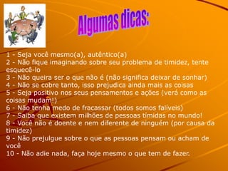1 - Seja você mesmo(a), autêntico(a)
2 - Não fique imaginando sobre seu problema de timidez, tente
esquecê-lo
3 - Não queira ser o que não é (não significa deixar de sonhar)
4 - Não se cobre tanto, isso prejudica ainda mais as coisas
5 - Seja positivo nos seus pensamentos e ações (verá como as
coisas mudam!)
6 - Não tenha medo de fracassar (todos somos falíveis)
7 - Saiba que existem milhões de pessoas tímidas no mundo!
8 - Você não é doente e nem diferente de ninguém (por causa da
timidez)
9 - Não prejulgue sobre o que as pessoas pensam ou acham de
você
10 - Não adie nada, faça hoje mesmo o que tem de fazer.
 