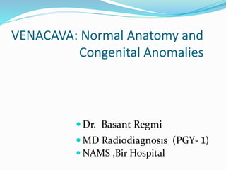 VENACAVA: Normal Anatomy and
Congenital Anomalies
Dr. Basant Regmi
 MD Radiodiagnosis (PGY- 1)
 NAMS ,Bir Hospital
 