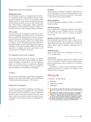 06 Protocolo (1579-1581) 12/1/05 11:24 Página 1581




                                           PROTOCOLO DIAGNÓSTICO DE LA SOSPECHA DE SÍNDROME DE LA VENA CAVA SUPERIOR

          Diagnóstico previo de neoplasia                                  Citologías
                                                                           El primer paso lo constituye la citología de esputo que pue-
                                                                           de dar el diagnóstico en casi la mitad de los pacientes; en caso
          Radiografía de tórax
                                                                           de que exista derrame pleural se puede hacer toracocentesis
          Si existe diagnóstico previo de neoplasia puede ser suficien-
                                                                           y enviar muestras para estudio citológico.
          te la radiografía de tórax donde podemos encontrar ensan-
          chamiento mediastínico en el 55% de los pacientes. Otros
                                                                           Biopsia ganglionar
          hallazgos pueden ser según orden decreciente de frecuencia:
                                                                           En caso de adenopatías palpables accesibles, se realizará la
          derrame pleural, presencia da masa en hilio derecho, infil-
                                                                           biopsia ganglionar.
          trado difuso bilateral, cardiomegalia, nódulos calcificados
          paratraqueales, masa en mediastino anterior e incluso la ra-
                                                                           Fibrobroncoscopia
          diografía puede ser normal sin ningún hallazgo patológico.
                                                                           Si no se dispone aún de diagnóstico podemos realizar fibro-
                                                                           broncoscopia con toma de biopsias. Éstas van a ser positivas
          TAC torácica
                                                                           en el 60% de los casos y rara vez se asocian con complica-
          En estos casos puede ser necesaria la realización de tomo-
                                                                           ciones serias.
          grafia axial computarizada (TAC) de tórax, la cual además de
          poner en evidencia la compresión de la vena cava, nos pro-
                                                                           Biopsia percutánea con aguja fina bajo TAC
          porciona información más detallada como es el estado de co-
                                                                           Está aumentando como alternativa efectiva y segura. Se rea-
          laterales y de otras estructuras críticas como médula espinal
                                                                           liza en lesiones periféricas que no pueden ser abordadas me-
          y bronquios. La TAC helicoidal proporciona excelente in-
                                                                           diante fibrobroncoscopia o bien porque ésta no resulta diag-
          formación del lugar, extensión de la obstrucción y estado de
                                                                           nóstica. Existe riesgo de producir neumotórax pero es
          colaterales2. La resonancia magnética (RM) no ha sido sufi-
                                                                           pequeño3.
          cientemente investigada pero parece prometedora, sobre
          todo porque esta modalidad es no invasiva.
                                                                           Mediastinoscopia
                                                                           Tiene una alta tasa de éxito, sin embargo se asocia con un
                                                                           5% de complicaciones4.
          No diagnóstico previo de neoplasia
                                                                           Toracotomía
          Si no tenemos diagnóstico previo de neoplasia y nos hallamos
                                                                           Si los otros procedimientos diagnósticos han fallado pasaría-
          ante un paciente que acude a nuestra consulta con signos y
                                                                           mos a la toracotomía. Durante la técnica pueden aparecer
          síntomas de padecer un síndrome de vena cava superior lo
                                                                           puntos de sangrado que suelen visualizarse y ser controlados
          primero es la historia clínica y la exploración, dirigiendo
                                                                           con facilidad.
          nuestra anamnesis hacia las distintas causas que pueden pro-
                                                                               En la figura 1 se resume en forma de algoritmo la actitud
          ducir este síndrome y otros hallazgos acompañantes.
                                                                           diagnóstica secuencial en el paciente con sospecha de sín-
                                                                           drome de vena cava superior.
          Analítica
          Entre las pruebas de laboratorio solicitaremos perfil general,
                                                                           Bibliografía
          hepático y renal, LDH, AFP, B-HCG y B2-microglobulina.
          También solicitaremos radiografía y TAC de tórax.
                                                                           • Importante •• Muy importante
                                                                           ✔ Metaanálisis
                                                                           ✔ Ensayo clínico controlado
          Diagnóstico histológico                                          ✔ Epidemiología
          Sin embargo lo primordial es el diagnóstico histológico, ya      ✔ derations inJM, Marschke RF, Dines DE, Mayo Clin Proc 1981;56:
                                                                            1. •• Parish
                                                                                          superior vena cava síndrome.
                                                                                                                       Lee RE. Etiologic consi-
          que nos va a proporcionar el diagnóstico de certeza y porque         407.
          el tratamiento actual del síndrome de vena cava superior es      ✔ superior vena JW, Schultz K, Moncada Roentgenol 1989;24:84. in
                                                                           2. •• Yedlicka
                                                                                             cava obstruction. Semen
                                                                                                                      R, Flisak M. CT findings
          específico según la causa que lo produzca. Para ello y como
          dijimos antes vamos a poner en marcha una batería de prue-
                                                                           ✔ • Reyes CV, Thompson KS, Massarini-Wafaidiagnosis ofJ.neoplas-
                                                                           3.
                                                                              tion of fine-needle aspiration cytology in the
                                                                                                                              R, Jensen Utiliza-

                                                                               tic superior vena cava síndrome. Diagn Cytopathol 1998;19:84.
          bas diagnósticas según orden creciente de complejidad e in-
          vasividad.
                                                                           ✔ • Jahangiri M,obstruction.P. The role ofSurg 1995;59:453. in supe-
                                                                           4.
                                                                              rior vena caval
                                                                                              Galdstraw
                                                                                                        Ann Thorac
                                                                                                                      mediastinoscopy




          65                                                                                                  Medicine 2004; 9(24): 1579-1581   1581
 