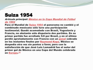 Suiza 1954Artículo principal: México en la Copa Mundial de Fútbol de 1954Para el Mundial de Suiza 1954 el panorama no cambió y el combinadomexicano sólo tuvo una participación testimonial. Quedóacomodado con Brasil, Yugoslavia y Francia, no obstante sólo disputaría dos partidos. En su primer partido fue arrollado 5:0 por Brasil, y en el último perdióapretadamente con Francia con un penalcobrado en los instantes finales por Raymond Kopa. México se despedíaotra vez sin puntos a favor, pero con la satisfacción de que José Luis Lamadrid fue el autor del primer gol de México en una Copa del Mundo celebrada en Europa.12                      