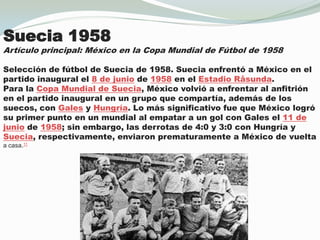 Suecia1958Artículo principal: México en la Copa Mundial de Fútbol de 1958Selección de fútbol de Suecia de 1958. Sueciaenfrentó a México en el partido inaugural el 8 de junio de 1958 en el EstadioRåsunda.Para la Copa Mundial de Suecia, México volvió a enfrentar al anfitrión en el partido inaugural en un grupo que compartía, además de los suecos, con Gales y Hungría. Lo más significativo fue que México logró su primer punto en un mundial al empatar a un gol con Gales el 11 de junio de 1958; sin embargo, las derrotas de 4:0 y 3:0 con Hungría y Suecia, respectivamente, enviaronprematuramente a México de vueltaa casa.11