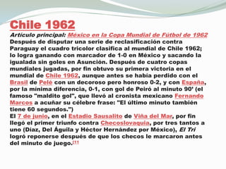 Chile 1962Artículo principal: México en la Copa Mundial de Fútbol de 1962Después de disputar una serie de reclasificación contra Paraguay el cuadro tricolor clasifica al mundial de Chile 1962; lo logra ganando con marcador de 1-0 en México y sacando la igualada sin goles en Asunción. Después de cuatro copas mundiales jugadas, por fin obtuvo su primera victoria en el mundial de Chile 1962, aunque antes se había perdido con el Brasil de Pelé con un decoroso pero honroso 0-2, y con España, por la mínima diferencia, 0-1, con gol de Peiró al minuto 90’ (el famoso "maldito gol", que llevó al cronista mexicano Fernando Marcos a acuñar su célebre frase: "El último minuto también tiene 60 segundos.")El 7 de junio, en el Estadio Sausalito de Viña del Mar, por fin llegó el primer triunfo contra Checoslovaquia, por tres tantos a uno (Díaz, Del Águila y Héctor Hernández por México), El Tri logró reponerse después de que los checos le marcaron antes del minuto de juego.[11