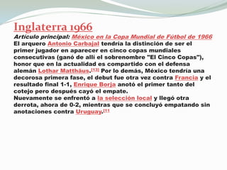 Inglaterra 1966Artículo principal: México en la Copa Mundial de Fútbol de 1966El arquero Antonio Carbajal tendría la distinción de ser el primer jugador en aparecer en cinco copas mundiales consecutivas (ganó de allí el sobrenombre "El Cinco Copas"), honor que en la actualidad es compartido con el defensa alemán LotharMatthäus.[13] Por lo demás, México tendría una decorosa primera fase, el debut fue otra vez contra Francia y el resultado final 1-1, Enrique Borja anotó el primer tanto del cotejo pero después cayó el empate.Nuevamente se enfrentó a la selección local y llegó otra derrota, ahora de 0-2, mientras que se concluyó empatando sin anotaciones contra Uruguay.[11