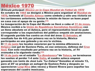 México 1970Artículo principal: México en la Copa Mundial de Fútbol de 1970En octubre de 1964 se designó a México para organizar el Mundial de 1970, teniendo al Estadio Azteca como símbolo y sólo una victoria en los certámenes anteriores, tenían la misión de hacer un buen papel en casa con el apoyo de su gente.[14]La inauguración de la Copa del Mundo se llevó a cabo el 31 de mayo, México recibió a la Unión de Repúblicas Socialistas Soviéticas con un lleno absoluto en el Azteca, pero el representativo local no pudo corresponder a las expectativas del público: empató sin anotaciones.El segundo partido fue contra un rival del área: El Salvador, el resultado fue de 4-0; por primera vez en la historia, México participaba en una goleada y no era la víctima.El 11 de junio los locales vencieron por la mínima diferencia a Bélgica con gol de Gustavo Peña, en ese entonces, defensa del Cruz Azul. Con este resultado por primera vez en la historia, el Tri avanzaba a la siguiente ronda.[15]El 14 de junio en el estadio "La Bombonera" de Toluca, se terminaron los sueños al perder 1-4 ante Italia, el cuadro azteca empezó ganando con tanto de José Luis "La Calaca" González al minuto 13, pero al 25’ se produjo un autogol de Gustavo Peña y después se aparecieron Luigi Riva (dos veces) y Gianni Rivera para sepultar las esperanzas del cuadro mexicano.