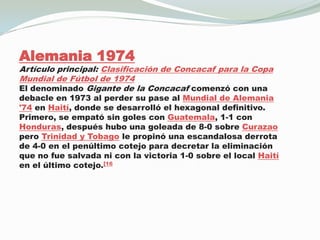 Alemania 1974Artículo principal: Clasificación de Concacaf para la Copa Mundial de Fútbol de 1974El denominado Gigante de la Concacaf comenzó con una debacle en 1973 al perder su pase al Mundial de Alemania '74 en Haití, donde se desarrolló el hexagonal definitivo.Primero, se empató sin goles con Guatemala, 1-1 con Honduras, después hubo una goleada de 8-0 sobre Curazao pero Trinidad y Tobago le propinó una escandalosa derrota de 4-0 en el penúltimo cotejo para decretar la eliminación que no fue salvada ni con la victoria 1-0 sobre el local Haití en el último cotejo.[16