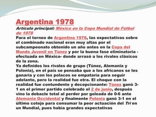 Argentina 1978Artículo principal: México en la Copa Mundial de Fútbol de 1978Para el torneo de Argentina 1978, las expectativas sobre el combinado nacional eran muy altas por el subcampeonato obtenido un año antes en la Copa del Mundo Juvenil en Túnez y por la buena fase eliminatoria -efectuada en México- donde arrasó a los rivales clásicos de la zona.Ya definidos los rivales de grupo (Túnez, Alemania y Polonia), en el país se pensaba que a los africanos se les ganaría y con los polacos se empataría para seguir adelante, pero la realidad fue otra. El choque con la realidad fue contundente y decepcionante: Túnez ganó 3-1 en el primer partido celebrado el 2 de junio, después vino la debacle total al perder por goleada de 0-6 ante Alemania Occidental y finalmente Polonia ganó 3-1 en el último cotejo para consumar la peor actuación del Tri en un Mundial, pues había grandes expectativas