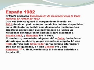 España 1982Artículo principal: Clasificación de Concacaf para la Copa Mundial de Fútbol de 1982Otra vez México quedó al margen de un Mundial en 1981, donde no pudo obtener uno de los boletos disponibles en la eliminatoria, debido a un desempeño mediocre. Los directivos permitieron que nuevamente se jugara un hexagonal definitivo en un solo país para clasificar a España 1982, y Honduras fue la sede.El comienzo, prometedor al golear 4-0 a Cuba, fue la única victoria que se obtuvo, ya que después se empató 1-1 con Haití, derrota ante El Salvador por la mínima diferencia y otro par de igualadas, 1-1 con Canadá y 0-0 con Honduras.[16] Al final, Honduras y El Salvador asistirían a España '82.