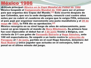 México 1986Artículo principal: México en la Copa Mundial de Fútbol de 1986México hospedó el Campeonato Mundial de 1986 para ser el primer país que organiza dos Copas del Mundo.[19] Esto ocurrió después de que Colombia, que era la sede designada, renunció casi cuatro años antes por no cubrir el cuaderno de cargos que le exigía FIFA, entonces el país pujó por organizar nuevamente una justa mundialista y el 20 de mayo de 1983, la FIFA dio su aprobación.[20]México resurgiría en su nivel luego de años de estancamiento, pues causó un gran impacto al mando de Bora Milutinović. Su primera fase fue casi impecable: el debut fue el 3 de junio frente a Bélgica, con victoria de 2-1 con goles de Fernando Quirarte y Hugo Sánchez, ante 100 mil espectadores. Se empató a un tanto contra la selección de Paraguay el 7 de junio, partido en el cual Hugo Sánchez, delantero del Real Madrid y único jugador que actuaba en el extranjero, falló un penal en el último minuto del juego.