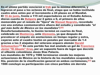 En el último partido vencieron a Irak por la mínima diferencia, y lograron el pase a los octavos de final, etapa que se había instituido cuatro años antes por el incremento a 24 plazas en el Mundial.El 15 de junio, frente a 115 mil espectadores en el Estadio Azteca, dieron cuenta de Bulgaria por 2 goles a 0, el primero de ellos memorable por el remate de "tijera" de Manuel Negrete, recordado con una estatua conmemorativa afuera del estadio y considerado "el gol más bello de México en los mundiales".[20]Desafortunadamente, la ilusión terminó en cuartos de final, celebrado en Monterrey, ante Alemania, ya que después de prevalecer el empate sin anotaciones en tiempo regular y extra, cayeron ante el cuadro teutón en penales por marcador de 1-4 gracias a las 2 atajadas del veterano arquero alemán Harald Schumacher.[19] En este partido fue mal anulado un gol de Francisco Javier "El Abuelo" Cruz, por un supuesto fuera de lugar que decretó el silbante colombiano Jesús Díaz Palacio.Los mundiales de 1970 y 1986 terminaron siendo las mejores actuaciones de México en la historia de los mundiales ocupando la 6ta. posición de la clasificación general en ambos certámenes,[21] en 1986 concluyó su participación con cinco partidos sin derrota
