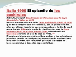Italia 1990 El episodio de los cachirulesArtículo principal: Clasificación de Concacaf para la Copa Mundial de Fútbol de 1990México fue descalificado de la Copa Mundial de Fútbol de 1990 (y de toda competencia internacional) por un período de dos años por alinear jugadores que sobrepasaban el límite de edad permitido por FIFA en la ronda de clasificación para la Copa Mundial Sub-20 de Arabia Saudita 1989, desarrollada en Guatemala durante el mes de abril de 1988.[22]El castigo originalmente sólo se iba a aplicar a las selecciones juveniles, pero la intransigencia y desacatos de los directivos mexicanos contra FIFA influyeron para que la sanción se hiciera extensiva a todos los representativos nacionales.