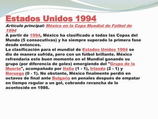 Estados Unidos 1994Artículo principal: México en la Copa Mundial de Fútbol de 1994A partir de 1994, México ha clasificado a todas las Copas del Mundo (5 consecutivas) y ha siempre superado la primera fase desde entonces.La clasificación para el mundial de Estados Unidos 1994 se dio de manera sufrida, pero con un fútbol brillante. México refrendaría este buen momento en el Mundial ganando su grupo (por diferencia de goles) emergiendo del "Grupo de la Muerte", acompañado por Italia (1 - 1), Irlanda (2 - 1) y Noruega (0 - 1). No obstante, México finalmente perdió en octavos de final ante Bulgaria en penales después de empatar en tiempo regular a un gol, cobrando revancha de lo acontecido en 1986.
