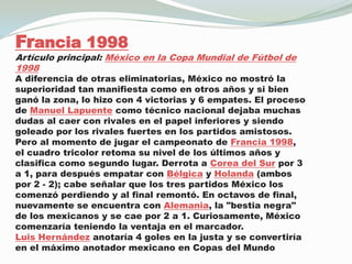 Francia 1998Artículo principal: México en la Copa Mundial de Fútbol de 1998A diferencia de otras eliminatorias, México no mostró la superioridad tan manifiesta como en otros años y si bien ganó la zona, lo hizo con 4 victorias y 6 empates. El proceso de Manuel Lapuente como técnico nacional dejaba muchas dudas al caer con rivales en el papel inferiores y siendo goleado por los rivales fuertes en los partidos amistosos.Pero al momento de jugar el campeonato de Francia 1998, el cuadro tricolor retoma su nivel de los últimos años y clasifica como segundo lugar. Derrota a Corea del Sur por 3 a 1, para después empatar con Bélgica y Holanda (ambos por 2 - 2); cabe señalar que los tres partidos México los comenzó perdiendo y al final remontó. En octavos de final, nuevamente se encuentra con Alemania, la "bestia negra" de los mexicanos y se cae por 2 a 1. Curiosamente, México comenzaría teniendo la ventaja en el marcador.Luis Hernández anotaría 4 goles en la justa y se convertiría en el máximo anotador mexicano en Copas del Mundo.