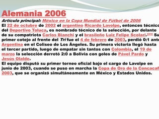 Alemania 2006Artículo principal: México en la Copa Mundial de Fútbol de 2006El 22 de octubre de 2002 el argentinoRicardo Lavolpe, entonces técnico del Deportivo Toluca, es nombrado técnico de la selección, por delante de su compatriota Carlos Bianchi y el brasileñoLuiz Felipe Scolari.[23] Su primer cotejo al frente del Tri fue el 4 de febrero de 2003, perdió 0:1 ante Argentina en el Coliseo de Los Ángeles. Su primera victoria llegó hasta el tercer partido, luego de empatar sin tantos con Colombia, el 19 de marzo la selección derrotó 2:0 a Bolivia con goles de Pável Pardo y Jesús Olalde.El equipo disputó su primer torneo oficial bajo el cargo de Lavolpe en junio de 2003, cuando se puso en marcha la Copa de Oro de la Concacaf 2003, que se organizó simultáneamente en México y Estados Unidos.