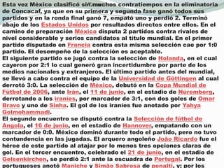 Ya enEsta vez México clasificó sin muchos contratiempos en la eliminatoria de Concacaf, ya que en su primera y segunda fase ganó todos sus partidos y en la ronda final ganó 7, empató uno y perdió 2. Terminó abajo de los Estados Unidos por resultados directos entre ellos. En el camino de preparación México disputa 2 partidos contra rivales de nivel considerable y serios candidatos al título mundial. En el primer partido disputado en Francia contra esta misma selección cae por 1:0 partido. El desempeño de la selección es aceptable.El siguiente partido se jugó contra la selección de Holanda, en el cual cayeron por 2:1 lo cual generó gran incertidumbre por parte de los medios nacionales y extranjeros. El último partido antes del mundial, se llevó a cabo contra el equipo de la Universidad de Göttingen al cual derrotó 3:0. La selección de México, debutó en la Copa Mundial de Fútbol de 2006, ante Irán, el 11 de junio, en el estadio de Núremberg, derrotando a los iraníes, por marcador de 3:1, con dos goles de Omar Bravo y uno de Sinha. El gol de los iraníes fue anotado por YahyaGolmohammadi.El segundo encuentro se disputó contra la Selección de fútbol de Angola, el 16 de junio, en el estadio de Hannover, empatando con un marcador de 0:0. México dominó durante todo el partido, pero no tuvo contundencia en las jugadas. El arquero angoleño João Ricardo fue el héroe de este partido al atajar por lo menos tres opciones claras de gol. En el tercer encuentro, celebrado el 21 de junio, en el estadio de Gelsenkirchen, se perdió 2:1 ante la escuadra de Portugal. Por los portugueses anotó Maniche y Simão Sabrosa de penalti, y; por los mexicanos Francisco Fonseca. El Tricolor tuvo el empate en los pies de Omar Bravo, quien fallaría un penalti.