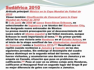 Sudáfrica 2010Artículo principal: México en la Copa Mundial de Fútbol de 2010Véase también: Clasificación de Concacaf para la Copa Mundial de Fútbol de 2010El 3 de junio de 2008 el suecoSven-GöranEriksson, ex seleccionador de Inglaterra y ex técnico del Manchester City, fue designado nuevo entrenador de México:La prensa mostró preocupación por el desconocimiento del sueco sobre el idioma español y del fútbol mexicano, aunque Eriksson le restó importancia al tema.[26] Su primer partido oficial fue una victoria ante Honduras en el Estadio Azteca, en el inicio de la etapa semifinal de las eliminatorias mundialistas de Concacaf rumbo a Sudáfrica 2010.[27] Resultado que se repitió cuando recibieron a Jamaica y Canadá en las dos siguientes jornadas. Sin embargo el desempeño del cuadro azteca disminuyó en la segunda mitad del torneo, cuando fueron visitantes, y acumularron una derrota en Jamaica y un empate en Canadá, situación que puso en problemas su calificación.[28] Pese al caer en su último cotejo ante Honduras, calificaron al Hexagonal final en segundo lugar del Grupo B por su mejor diferencia de goles con respecto a Jamaica.