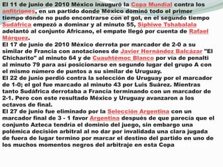 El 11 de junio de 2010 México inauguró la Copa Mundial contra los anfitriones, en un partido donde México dominó todo el primer tiempo donde no pudo encontrarse con el gol, en el segundo tiempo Sudáfrica empezó a dominar y al minuto 55, SiphiweTshabalala adelantó al conjunto Africano, el empate llegó por cuenta de Rafael Márquez.El 17 de junio de 2010 México derrota por marcador de 2-0 a su similar de Francia con anotaciones de Javier Hernández Balcázar "El Chicharito" al minuto 64 y de Cuauhtémoc Blanco por vía de penalti al minuto 79 para así posicionarse en segundo lugar del grupo A con el mismo número de puntos a su similar de Uruguay.El 22 de junio perdió contra la selección de Uruguay por el marcador de 1-0; el gol fue marcado al minuto 43 por Luis Suárez. Mientras tanto Sudáfrica derrotaba a Francia terminando con un marcador de 2-1. Pero con este resultado México y Uruguay avanzaron a los octavos de final.El 27 de junio fue eliminado por la Selección Argentina con un marcador final de 3 - 1 favor Argentina después de que parecía que el conjunto Azteca tendría el dominio del juego, sin embargo una polémica decisión arbitral al no dar por invalidada una clara jugada de fuera de lugar termino por marcar el destino del partido en uno de los muchos momentos negros del arbitraje en esta Copa del Mundo.