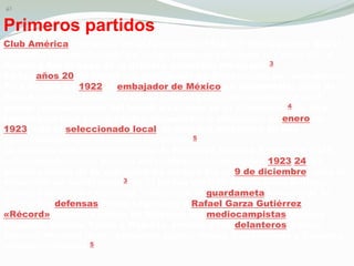 PrimerospartidosClub América, campeón de la temporada 1922-23. Debido a que era el conjunto más destacado de la ligamexicana durante los años 20, el América fue la base de la primera selección mexicana.3En los años 20, el fútbol era practicado en México sólo por extranjeros. Para finales de 1922 el embajador de México en Guatemala, Juan de Dios Bojórguez, invitó al equipo a aquel país, por talmotivo fue el primer representante del fútbolmexicano en el extranjero.4 La giratambiénincluyó tres partidos, disputados a principios de enero de 1923, con el seleccionado local, el cual fue derrotado en dos oportunidades por el cuadro mexicano.5La primera selecciónmexicana de fútbol se formó a finales de 1923, coincidiendo con la parada del campeonatomexicano1923-24. El primer partido de la selección de México fue el 9 de diciembre, ante la selección de Guatemala.3 En el primer partido Adolfo FríasBeltrán, primer entrenadornacional, alineó con el guardameta Ignacio de la Garza; los defensas Pedro Legarreta y Rafael Garza Gutiérrez «Récord» (primer capitán de México); los mediocampistas Enrique Esquivel, Aurelio Yáñez y Roberto Jardón; y los delanteros Carlos Garcés, HoracioOrtíz, AdeodatoLópez, Mauro Guadarrama y Cornelio «Coneja» Cuevas.5