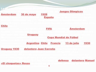 La internacionalización del fútbolmexicanocomenzó con el debut de la selección en una competenciaoficial, los JuegosOlímpicos de Ámsterdam. El 30 de mayo de 1928 México disputó su primer partidooficialfrente al seleccionado de España, que terminó con una derrota para los mexicanos por 7:1. Posteriormente el equipodirigido por Jesús Salgado concluyó su participación con un nuevodescalabro ante Chile por 3:1.Ese mismo año, el Congreso de la FIFA se reunió en Ámsterdam y decidió la realización de un torneoespecializado, para el cualdeberíabuscarse una sede. Uruguay fue elegidacomosede de dichotorneo y México fue invitado a esta primera Copa Mundial de Fútbol. La selecciónaztecaquedóemparejeda en el grupo A, junto a los representativos de Argentina, Chile y Francia. El 13 de julio de 1930 los mexicanoscayeron 4:1 ante los franceses en el partido inaugural de Uruguay 1930. El delanteroJuan Carreñohizo el únicogol y se convirtió en el primer futbolistamexicano en marcar en un campeonato del mundo. Los siguientescotejos del Mundial son les reservaronmejorfortuna a los mexicanos, quienescayeron con Chile por 3:0 y Argentina por 6:3. No obstante, el defensa y delanteroManuel «El chaquetas» Rosas se convirtió en el primer goleador de México en los Mundiales, con dos anotaciones.6                      