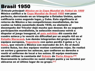 Brasil 1950Artículo principal: México en la Copa Mundial de Fútbol de 1950México calificó a la Copa Mundial de Brasil 1950 con paso perfecto, derrotando en un triangular a Estados Unidos, quien calificaría como segundo lugar, y Cuba. Esto significaría el retorno de México a las competiciones mundialistas, de las cuales se había ausentado desde 1930, no obstante el desempeño del Tricolor dejó mucho que desear. En su segunda participación mundialista, la selección mexicana volvió a disputar el juego inaugural, el país anfritióndió cuenta del cuadro azteca y lo venció sin dificultad por un amplio 4:0 en el Estadio Maracaná. Los demás integrantes del grupo eran dos equipos europeos, Yugoslavia con quien perdió 4 goles a 1, y Suiza, que venció a México con marcador de 2:1. En el duelo contra Suiza, los dos equipos vestían camisetas rojas. Se realizó un sorteo y ganaron los aztecas, que cedieron su derecho a vestir el uniforme de local a los suizos. El equipo mexicano decidió utilizar la camiseta del Grêmio de Porto Alegre.[10] Nuevamente la selección no sumó ningún punto y se terminó por ubicarse en el último lugar de su grupo.[11]