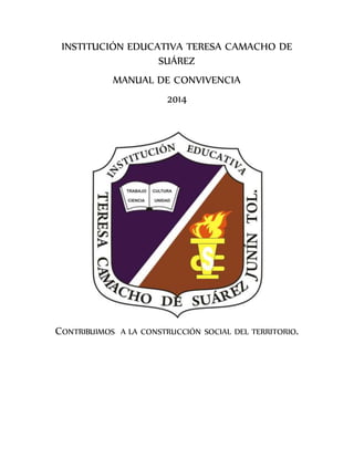 INSTITUCIÓN EDUCATIVA TERESA CAMACHO DE 
SUÁREZ 
MANUAL DE CONVIVENCIA 
2014 
CONTRIBUIMOS A LA CONSTRUCCIÓN SOCIAL DEL TERRITORIO. 
 