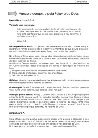 Guia de Estudo 02                                                   Conquistas




          Vença e conquiste pela Palavra de Deus.

Base Bíblica: Josué 1.8-18

Versículo para memorizar:

        Não se aparte da tua boca o livro desta lei, antes medita nele dia
        e noite, para que tenhas cuidado de fazer conforme tudo quanto
        nele está escrito; porque então farás prosperar o teu caminho, e
        serás bem sucedido.

        Josué 1.8

Estudo preliminar: Releia o capítulo 1 de Josué e revise o estudo anterior. Busque
separar um tempo para oração e incentive os membros da sua célula a fazerem
o mesmo. Motive-os a permanecerem firmes ante os desafios da vida.

No estudo anterior vimos que, apesar das circunstâncias exigirem tanto, Josué
enfrentou o desafio de conduzir o povo à terra prometida, recebendo da parte
de Deus palavras de ânimo.
A ordem de Deus a Josué no verso 8 era que “meditasse dia e noite” no livro da
Lei. Como resultado dessa dedicação ao estudo e aplicação da Palavra ele
teria:
1) Prosperidade em todos os empreendimentos que fizesse.
2) Prosperidade em todos os caminhos por onde fosse.
3) Ser bem sucedido em tudo.

Objetivo: Mostrar que é possível alcançar vitórias quando programamos a nossa
mente de acordo com a Palavra do Senhor.

Quebra-gelo: Se você fosse resumir a importância da Palavra de Deus para sua
vida, numa única palavra, que palavra seria? Por quê?

Transição para o estudo: Wesley L. Duewel cita: “A Bíblia é o recurso principal para
o Espírito Santo orientar você nas grandes decisões da sua vida. Quanto mais a
sua mente estiver saturada com a Palavra de Deus, quanto mais tempo você
gastar diariamente lendo e pensando sobre a Palavra de Deus, tanto mais
preparado ficará para a direção do Espírito nos momentos de crisei”. Josué foi um
líder de conquista porque acreditou na Palavra de Deus.


INTRODUÇÃO:

Uma atitude mental positiva pode muito ajudar uma pessoa a alcançar o que
projetou na vida, mas só isso não é suficiente. Além de se exigir um esforço
esmerado é preciso constante busca em acreditar nas palavras de Deus.
Dois exemplos no Novo Testamento sobre o poder da Palavra de Deus:
 