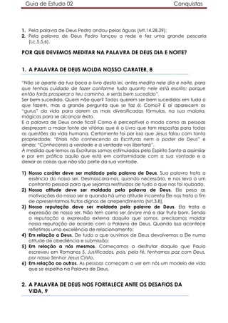 Guia de Estudo 02                                                 Conquistas



1. Pela palavra de Deus Pedro andou pelas águas (Mt.14.28,29);
2. Pela palavra de Deus Pedro lançou a rede e fez uma grande pescaria
   (Lc.5.5,6).

POR QUE DEVEMOS MEDITAR NA PALAVRA DE DEUS DIA E NOITE?


1. A PALAVRA DE DEUS MOLDA NOSSO CARATER, 8

“Não se aparte da tua boca o livro desta lei, antes medita nele dia e noite, para
que tenhas cuidado de fazer conforme tudo quanto nele está escrito; porque
então farás prosperar o teu caminho, e serás bem sucedido”.
Ser bem sucedido. Quem não quer? Todos querem ser bem sucedidos em tudo o
que fazem, mas a grande pergunta que se faz é: Como? E aí aparecem os
“gurus” da vida para darem as mais diversificadas fórmulas, na sua maioria,
mágicas para se alcançar êxito.
E a palavra de Deus onde fica? Como é perceptível o modo como as pessoas
desprezam a maior fonte de vitórias que é o Livro que tem respostas para todas
as questões da vida humana. Certamente foi por isso que Jesus falou com tanta
propriedade: “Errais não conhecendo as Escrituras nem o poder de Deus” e
ainda: “Conhecereis a verdade e a verdade vos libertará”.
À medida que lemos as Escrituras somos estimulados pelo Espírito Santo a assimilar
e por em prática aquilo que está em conformidade com a sua vontade e a
deixar as coisas que não são parte da sua vontade.

1) Nosso caráter deve ser moldado pela palavra de Deus. Sua palavra trata a
   essência do nosso ser. Desmascara-nos, quando necessário, e nos leva a um
   confronto pessoal para que sejamos restituídos de tudo o que nos foi roubado.
2) Nossa atitude deve ser moldada pela palavra de Deus. Ele pesa as
   motivações do nosso ser e quando há uma atitude incorreta Ele nos trata a fim
   de apresentarmos frutos dignos de arrependimento (Mt.3.8).
3) Nossa reputação deve ser moldada pela palavra de Deus. Ela trata a
   expressão de nosso ser. Não tem como ser árvore má e dar fruto bom. Sendo
   a reputação a expressão externa daquilo que somos, precisamos moldar
   nossa reputação de acordo com a Palavra de Deus. Quando isso acontece
   refletimos uma excelência de relacionamento:
4) Em relação a Deus. De tudo o que ouvimos de Deus devolvemos a Ele numa
   atitude de obediência e submissão;
5) Em relação a nós mesmos. Começamos a desfrutar daquilo que Paulo
   escreveu em Romanos 5. Justificados, pois, pela fé, tenhamos paz com Deus,
   por nosso Senhor Jesus Cristo,
6) Em relação ao outros. As pessoas começam a ver em nós um modelo de vida
   que se espelha na Palavra de Deus.


2. A PALAVRA DE DEUS NOS FORTALECE ANTE OS DESAFIOS DA
   VIDA, 9
 