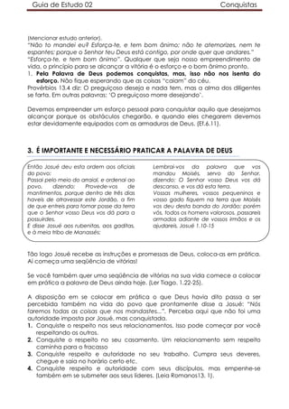 Guia de Estudo 02                                                   Conquistas



(Mencionar estudo anterior).
“Não to mandei eu? Esforça-te, e tem bom ânimo; não te atemorizes, nem te
espantes; porque o Senhor teu Deus está contigo, por onde quer que andares.”
“Esforça-te, e tem bom ânimo”. Qualquer que seja nosso empreendimento de
vida, o princípio para se alcançar a vitória é o esforço e o bom ânimo pronto.
1. Pela Palavra de Deus podemos conquistas, mas, isso não nos isenta do
    esforço. Não fique esperando que as coisas “caiam” do céu.
Provérbios 13.4 diz: O preguiçoso deseja e nada tem, mas a alma dos diligentes
se farta. Em outras palavras: ‘O preguiçoso morre desejando’.

Devemos empreender um esforço pessoal para conquistar aquilo que desejamos
alcançar porque os obstáculos chegarão, e quando eles chegarem devemos
estar devidamente equipados com as armaduras de Deus. (Ef.6.11).



3. É IMPORTANTE E NECESSÁRIO PRATICAR A PALAVRA DE DEUS

Então Josué deu esta ordem aos oficiais     Lembrai-vos da palavra que vos
do povo:                                    mandou Moisés, servo do Senhor,
Passai pelo meio do arraial, e ordenai ao   dizendo: O Senhor vosso Deus vos dá
povo,     dizendo:    Provede-vos      de   descanso, e vos dá esta terra.
mantimentos, porque dentro de três dias     Vossas mulheres, vossos pequeninos e
haveis de atravessar este Jordão, a fim     vosso gado fiquem na terra que Moisés
de que entreis para tomar posse da terra    vos deu desta banda do Jordão; porém
que o Senhor vosso Deus vos dá para a       vós, todos os homens valorosos, passareis
possuirdes.                                 armados adiante de vossos irmãos e os
E disse Josué aos rubenitas, aos gaditas,   ajudareis. Josué 1.10-15
e à meia tribo de Manassés:



Tão logo Josué recebe as instruções e promessas de Deus, coloca-as em prática.
Aí começa uma seqüência de vitórias!

Se você também quer uma seqüência de vitórias na sua vida comece a colocar
em prática a palavra de Deus ainda hoje. (Ler Tiago. 1.22-25).

A disposição em se colocar em prática o que Deus havia dito passa a ser
percebida também na vida do povo que prontamente disse a Josué: “Nós
faremos todas as coisas que nos mandastes...”. Perceba aqui que não foi uma
autoridade imposta por Josué, mas conquistada.
1. Conquiste o respeito nos seus relacionamentos. Isso pode começar por você
   respeitando os outros.
2. Conquiste o respeito no seu casamento. Um relacionamento sem respeito
   caminha para o fracasso
3. Conquiste respeito e autoridade no seu trabalho. Cumpra seus deveres,
   chegue e saia no horário certo etc.
4. Conquiste respeito e autoridade com seus discípulos, mas empenhe-se
   também em se submeter aos seus líderes. (Leia Romanos13. 1).
 