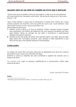 Guia de Estudo 02                                                                  Conquistas




QUANDO DEUS DÁ UM LÍDER DÁ TAMBÉM UM POVO QUE O RESPALDE

“Quem quer que se rebelar contra as tuas ordens, e não ouvir as tuas palavras
em tudo quanto lhe mandares, será morto. Tão-somente esforça-te, e tem bom
ânimo” v.18.

 Deus havia falado a Josué que se esforçasse e tivesse bom ânimo (6). E essa
mesma palavra de incentivo veio da parte do povo que Josué liderava. Que
tremendo! O povo via em Josué o que Deus via!
Disso podemos dizer que:
1. Existem muitos críticos e os que se rebelam. Porém, sempre haverá aqueles
   que participam da história de liderança de uma pessoa escolhida por Deus
   para liderar. Honre as virtudes do seu líder e incentive-o a permanecer
   debaixo da palavra de Deus.
2. Lembre-se de que antes de emitir uma opinião sobre o seu líder, Deus já disse
   algo sobre ele. Considere, portanto, que, sempre é mais importante o que
   Deus diz do que uma opinião pessoal e mal pensada.


CONCLUSÃO:


As vitórias de Josué têm sua base estrutural na disposição que teve em colocar
em prática tudo o que ouviu da parte de Deus.
Enfrente e vença os desafios da vida confiando e agindo de acordo com a
Palavra de Deus.

Na oração final ungir as pessoas habilitando-as a alcançarem vitória pela
palavra de Deus.




                                                                             Pastor Josenilton Pinheiro

Notas:
i   Deixe Deus guiá-lo diariamente; Wesley L. Duewel; Ed. Candeia; 1996; pag. 105
 