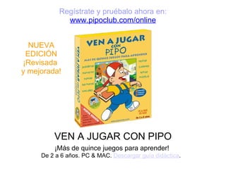 VEN A JUGAR CON PIPO ¡Más de quince juegos para aprender! De 2 a 6 años. PC & MAC.  Descargar guía didáctica .   Regístrate y pruébalo ahora en:   www.pipoclub.com/online NUEVA EDICIÓN ¡Revisada  y mejorada! 