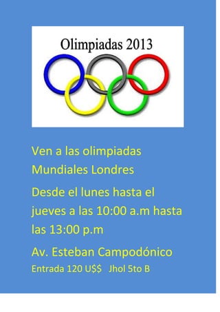 Ven a las olimpiadas
Mundiales Londres
Desde el lunes hasta el
jueves a las 10:00 a.m hasta
las 13:00 p.m
Av. Esteban Campodónico
Entrada 120 U$$ Jhol 5to B

 