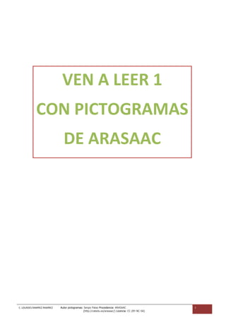 VEN A LEER 1
             CON PICTOGRAMAS
                               DE ARASAAC




C. LOURDES RAMÍREZ RAMÍREZ   Autor pictogramas: Sergio Palao Procedencia: ARASAAC                     1
                                                (http://catedu.es/arasaac/) Licencia: CC (BY-NC-SA)
 